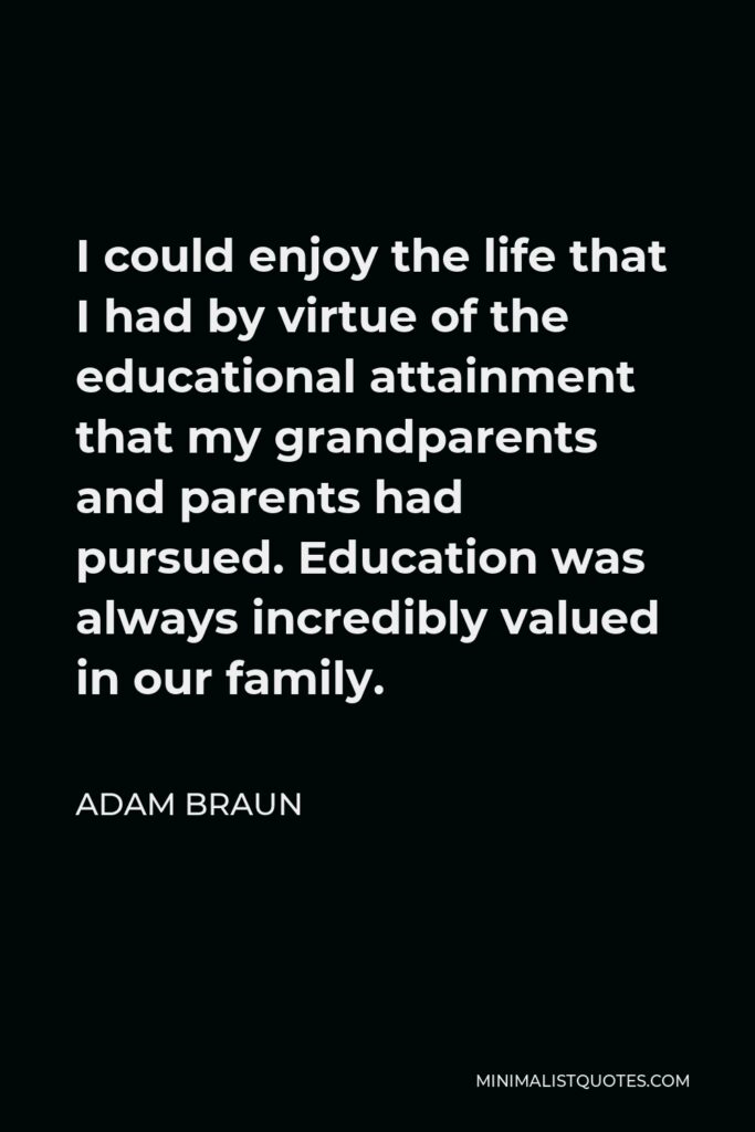 Adam Braun Quote - I could enjoy the life that I had by virtue of the educational attainment that my grandparents and parents had pursued. Education was always incredibly valued in our family.
