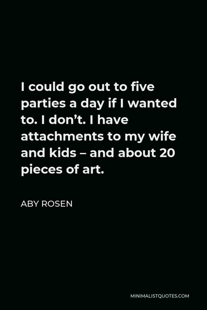 Aby Rosen Quote - I could go out to five parties a day if I wanted to. I don’t. I have attachments to my wife and kids – and about 20 pieces of art.