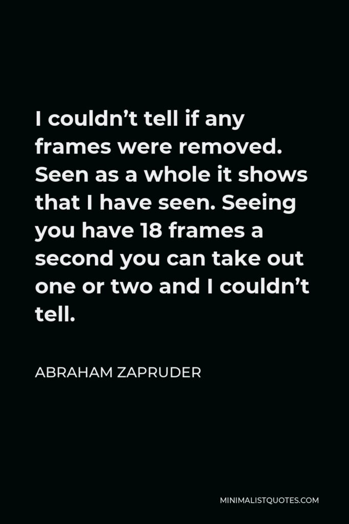 Abraham Zapruder Quote - I couldn’t tell if any frames were removed. Seen as a whole it shows that I have seen. Seeing you have 18 frames a second you can take out one or two and I couldn’t tell.