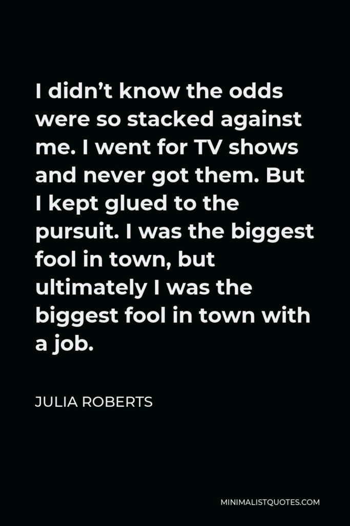 Julia Roberts Quote - I didn’t know the odds were so stacked against me. I went for TV shows and never got them. But I kept glued to the pursuit. I was the biggest fool in town, but ultimately I was the biggest fool in town with a job.