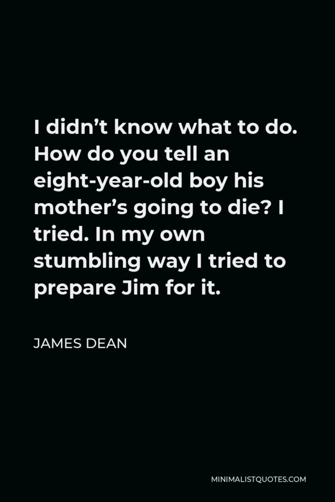 James Dean Quote - I didn’t know what to do. How do you tell an eight-year-old boy his mother’s going to die? I tried. In my own stumbling way I tried to prepare Jim for it.