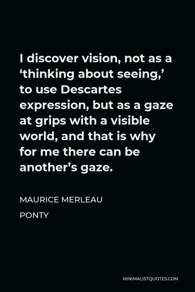 Maurice Merleau Ponty Quote - I discover vision, not as a ‘thinking about seeing,’ to use Descartes expression, but as a gaze at grips with a visible world, and that is why for me there can be another’s gaze.