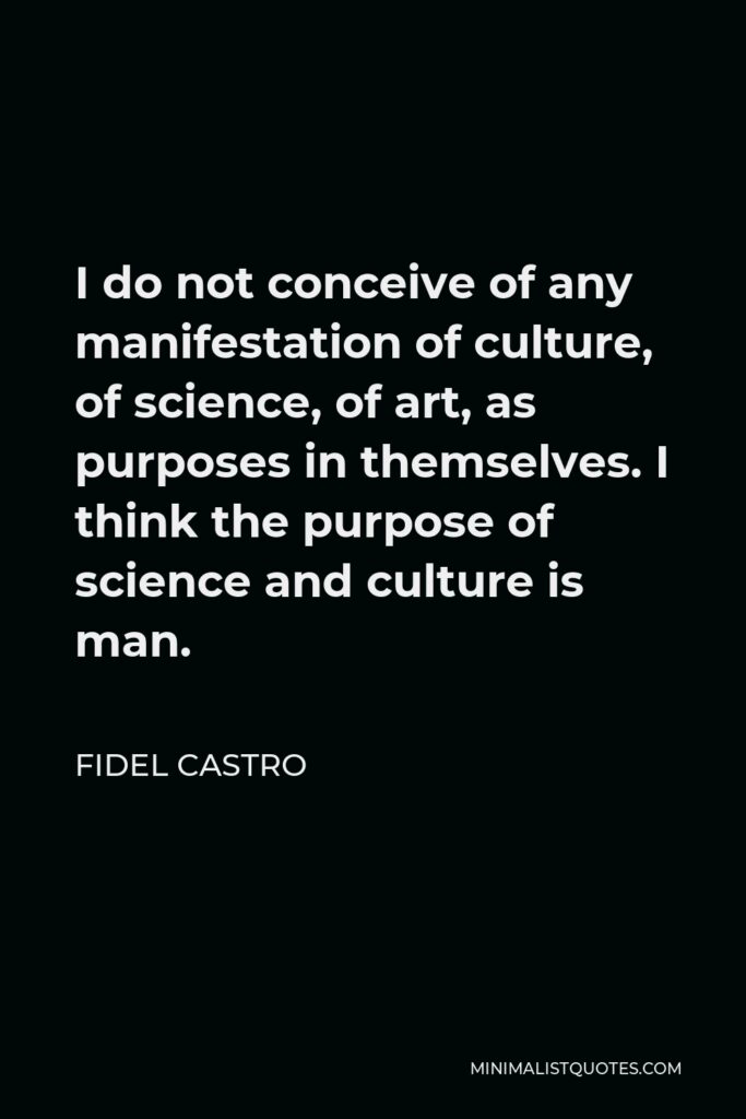 Fidel Castro Quote - I do not conceive of any manifestation of culture, of science, of art, as purposes in themselves. I think the purpose of science and culture is man.