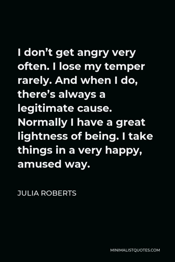Julia Roberts Quote - I don’t get angry very often. I lose my temper rarely. And when I do, there’s always a legitimate cause. Normally I have a great lightness of being. I take things in a very happy, amused way.