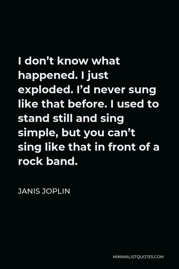 Janis Joplin Quote - I don’t know what happened. I just exploded. I’d never sung like that before. I used to stand still and sing simple, but you can’t sing like that in front of a rock band.