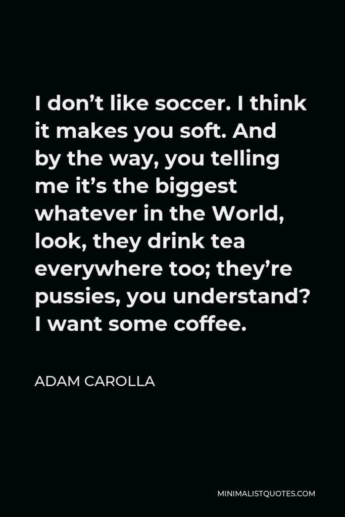 Adam Carolla Quote - I don’t like soccer. I think it makes you soft. And by the way, you telling me it’s the biggest whatever in the World, look, they drink tea everywhere too; they’re pussies, you understand? I want some coffee.