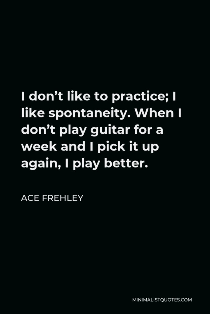Ace Frehley Quote - I don’t like to practice; I like spontaneity. When I don’t play guitar for a week and I pick it up again, I play better.