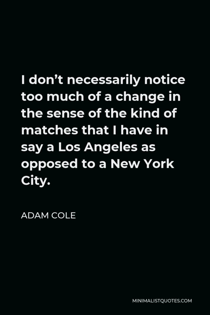 Adam Cole Quote - I don’t necessarily notice too much of a change in the sense of the kind of matches that I have in say a Los Angeles as opposed to a New York City.
