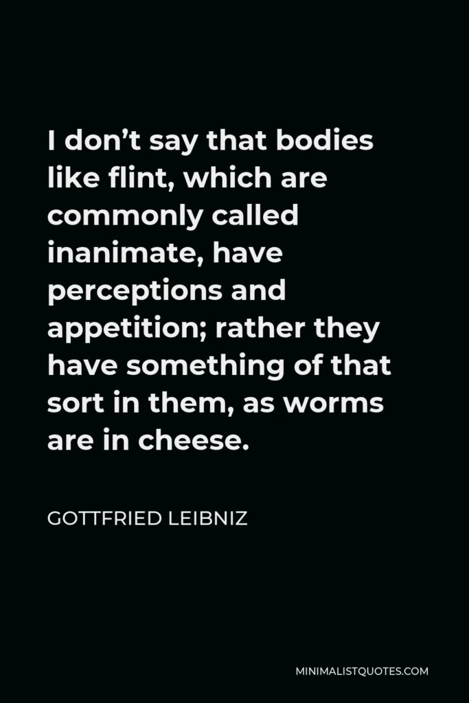 Gottfried Leibniz Quote - I don’t say that bodies like flint, which are commonly called inanimate, have perceptions and appetition; rather they have something of that sort in them, as worms are in cheese.