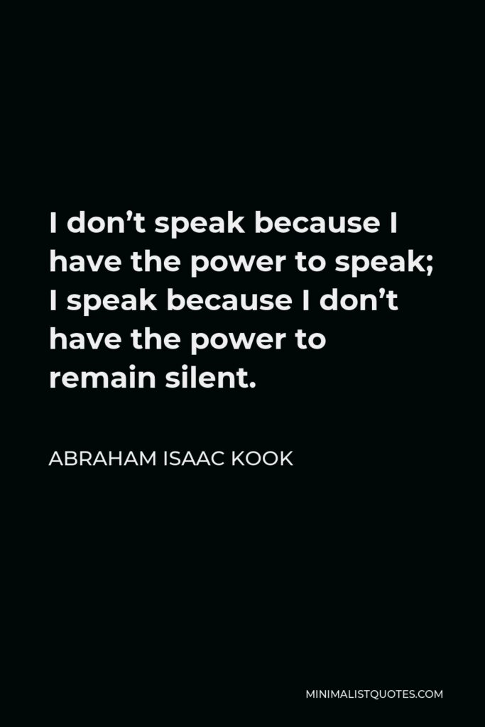 Abraham Isaac Kook Quote - I don’t speak because I have the power to speak; I speak because I don’t have the power to remain silent.