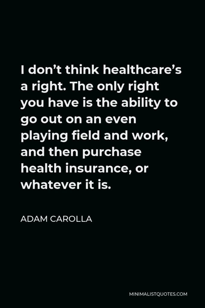 Adam Carolla Quote - I don’t think healthcare’s a right. The only right you have is the ability to go out on an even playing field and work, and then purchase health insurance, or whatever it is.