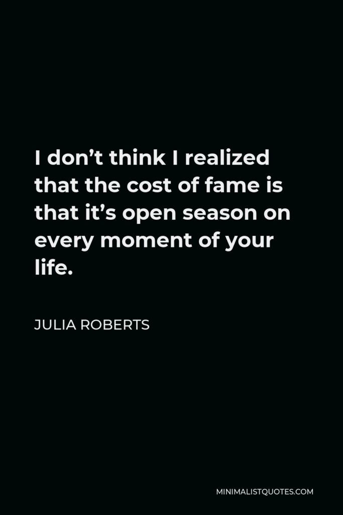 Julia Roberts Quote - I don’t think I realized that the cost of fame is that it’s open season on every moment of your life.