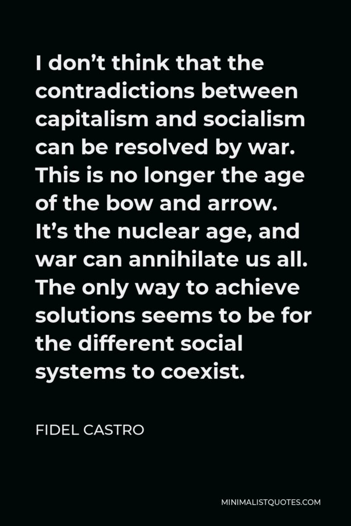 Fidel Castro Quote - I don’t think that the contradictions between capitalism and socialism can be resolved by war. This is no longer the age of the bow and arrow. It’s the nuclear age, and war can annihilate us all. The only way to achieve solutions seems to be for the different social systems to coexist.