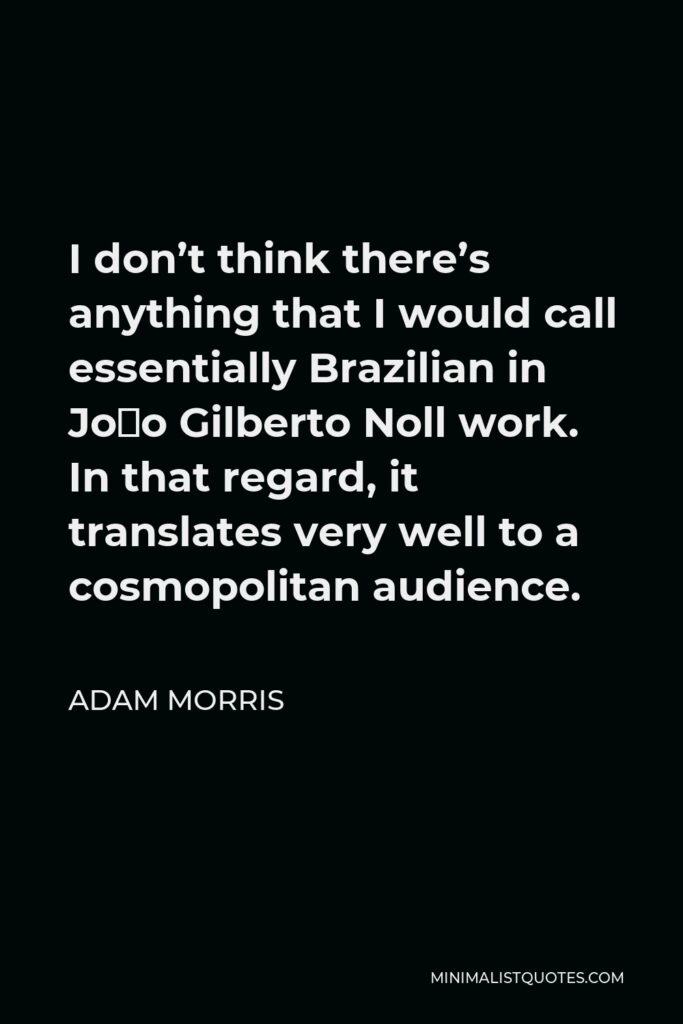 Adam Morris Quote - I don’t think there’s anything that I would call essentially Brazilian in João Gilberto Noll work. In that regard, it translates very well to a cosmopolitan audience.
