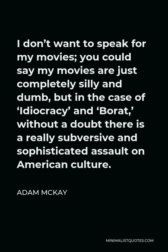 Adam McKay Quote - I don’t want to speak for my movies; you could say my movies are just completely silly and dumb, but in the case of ‘Idiocracy’ and ‘Borat,’ without a doubt there is a really subversive and sophisticated assault on American culture.