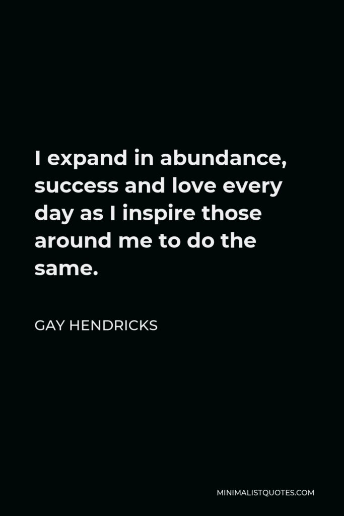 Gay Hendricks Quote - I expand in abundance, success and love every day as I inspire those around me to do the same.