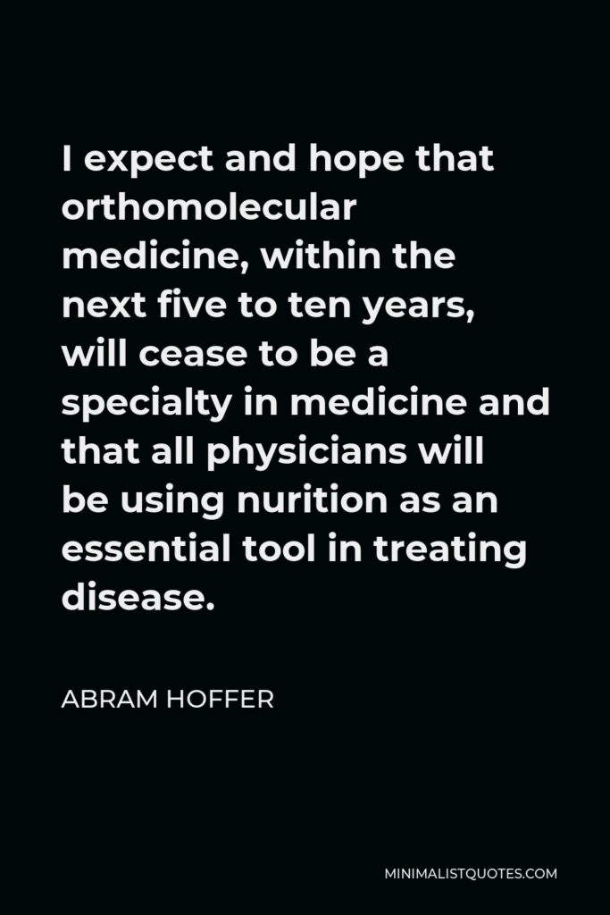 Abram Hoffer Quote - I expect and hope that orthomolecular medicine, within the next five to ten years, will cease to be a specialty in medicine and that all physicians will be using nurition as an essential tool in treating disease.
