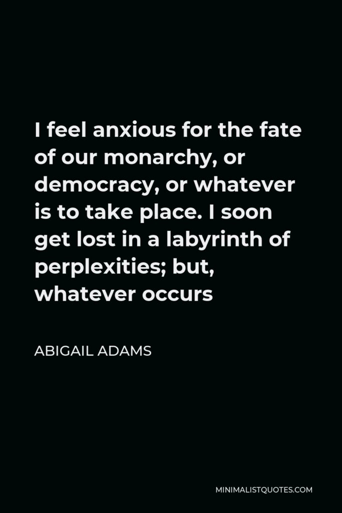 Abigail Adams Quote - I feel anxious for the fate of our monarchy, or democracy, or whatever is to take place. I soon get lost in a labyrinth of perplexities; but, whatever occurs
