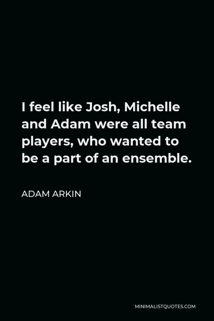 Adam Arkin Quote - I feel like Josh, Michelle and Adam were all team players, who wanted to be a part of an ensemble.