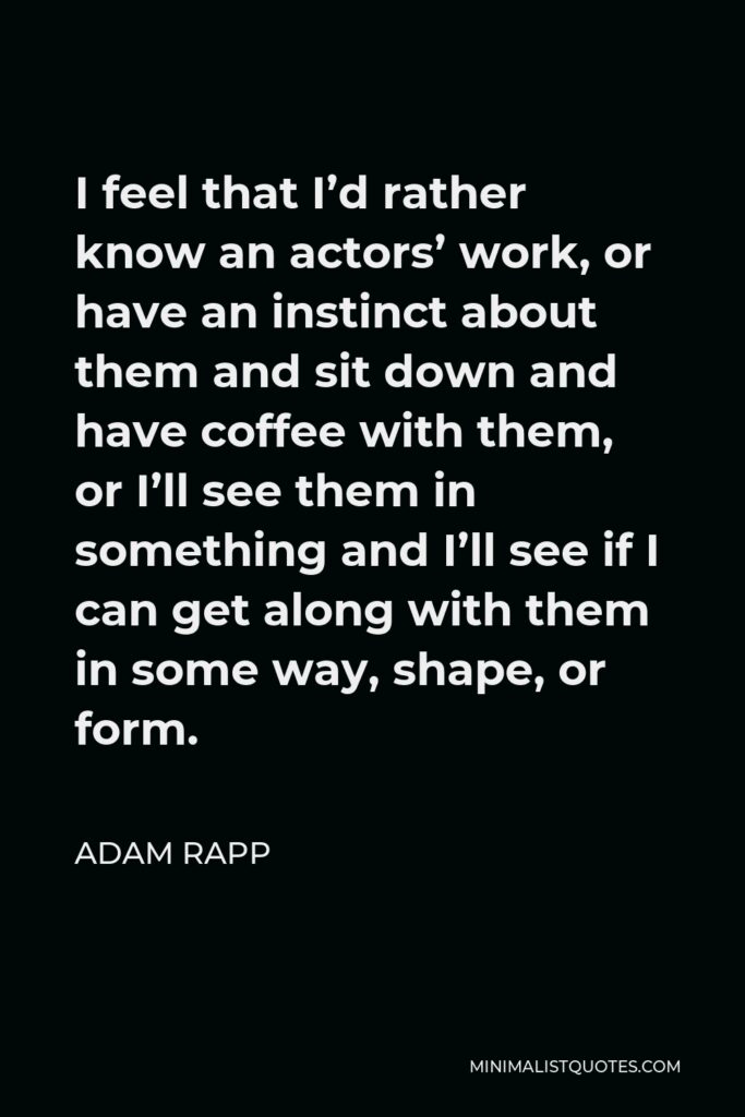 Adam Rapp Quote - I feel that I’d rather know an actors’ work, or have an instinct about them and sit down and have coffee with them, or I’ll see them in something and I’ll see if I can get along with them in some way, shape, or form.