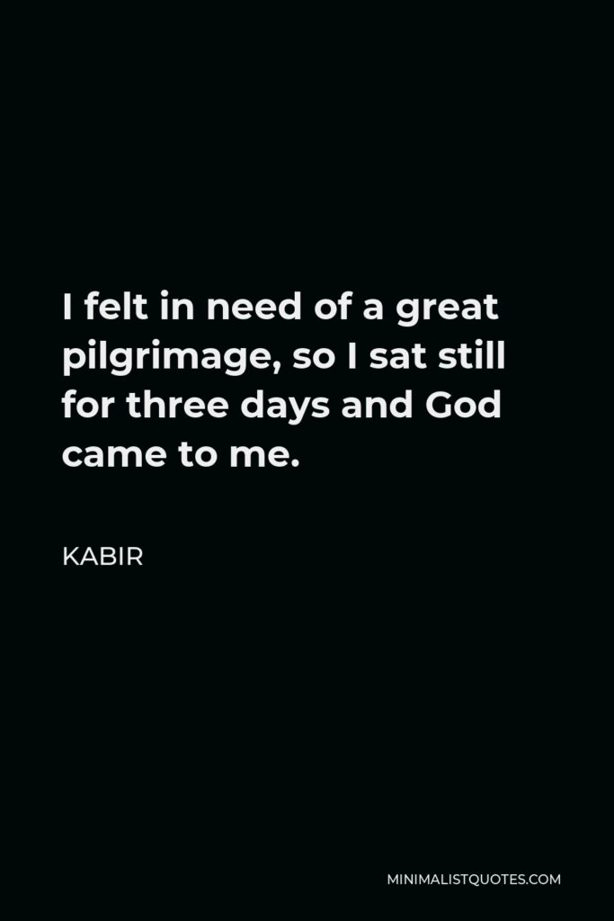 Kabir Quote - I felt in need of a great pilgrimage, so I sat still for three days and God came to me.