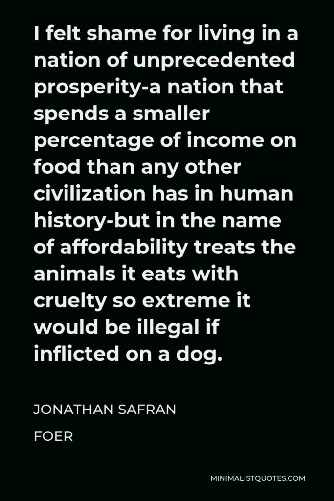 Jonathan Safran Foer Quote - I felt shame for living in a nation of unprecedented prosperity-a nation that spends a smaller percentage of income on food than any other civilization has in human history-but in the name of affordability treats the animals it eats with cruelty so extreme it would be illegal if inflicted on a dog.