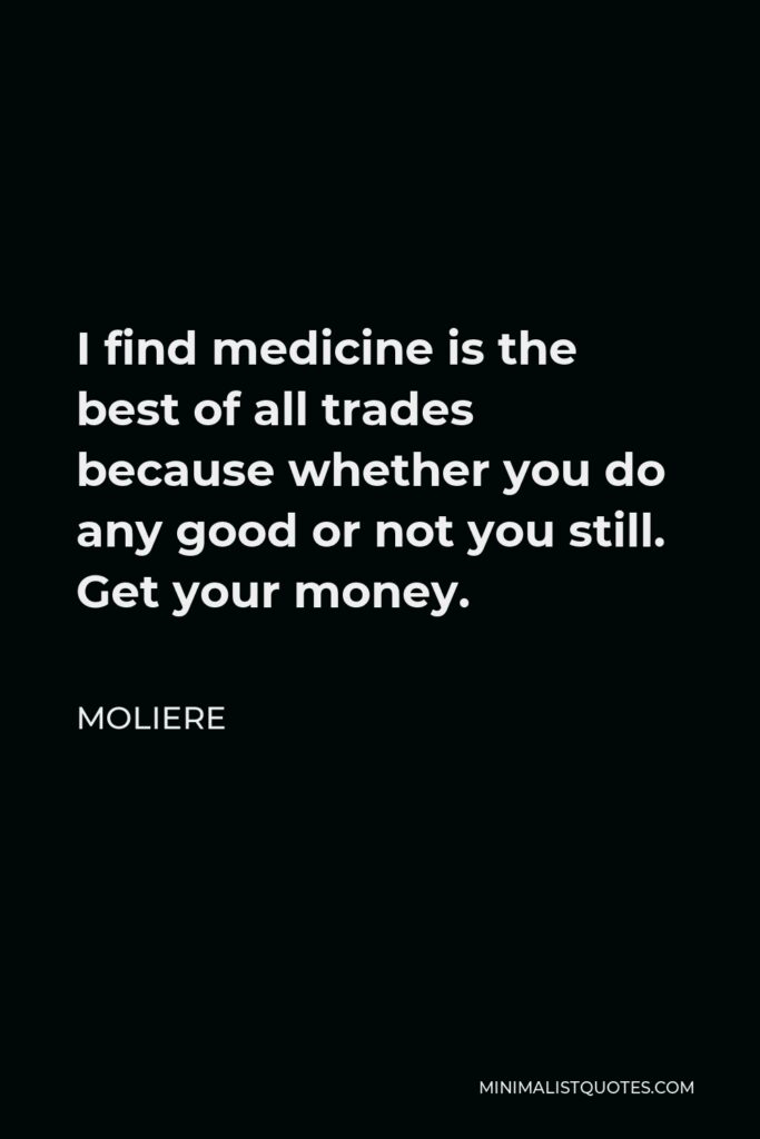 Moliere Quote - I find medicine is the best of all trades because whether you do any good or not you still. Get your money.