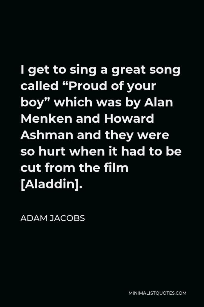 Adam Jacobs Quote - I get to sing a great song called “Proud of your boy” which was by Alan Menken and Howard Ashman and they were so hurt when it had to be cut from the film [Aladdin].