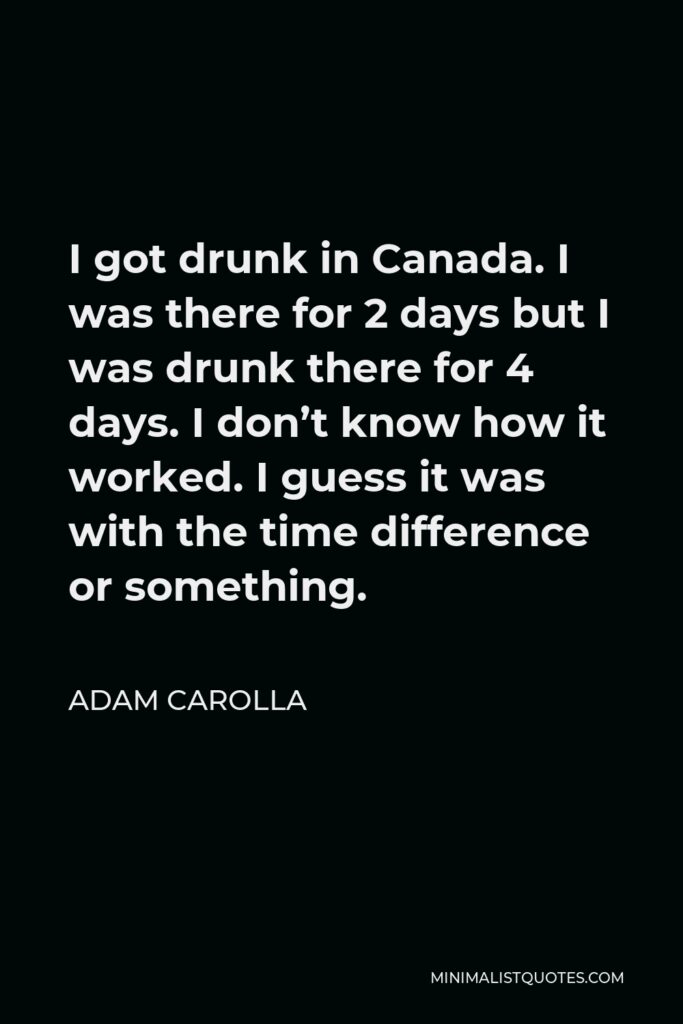 Adam Carolla Quote - I got drunk in Canada. I was there for 2 days but I was drunk there for 4 days. I don’t know how it worked. I guess it was with the time difference or something.