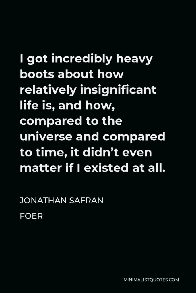 Jonathan Safran Foer Quote - I got incredibly heavy boots about how relatively insignificant life is, and how, compared to the universe and compared to time, it didn’t even matter if I existed at all.