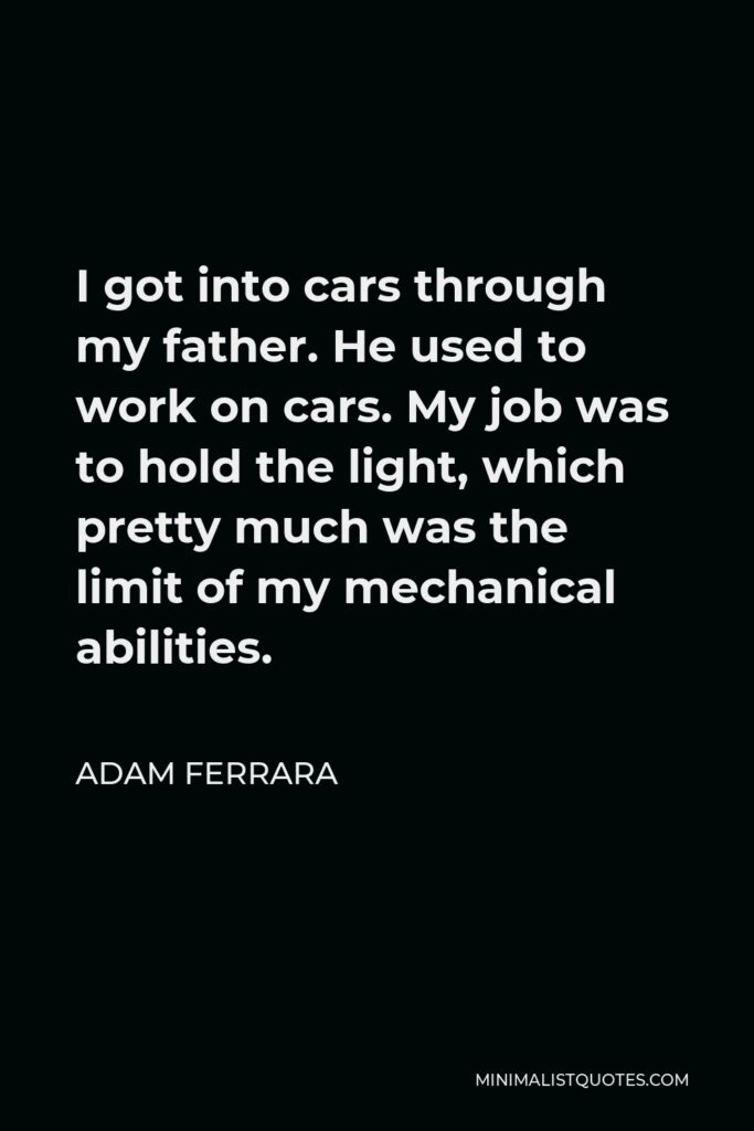 Adam Ferrara Quote - I got into cars through my father. He used to work on cars. My job was to hold the light, which pretty much was the limit of my mechanical abilities.
