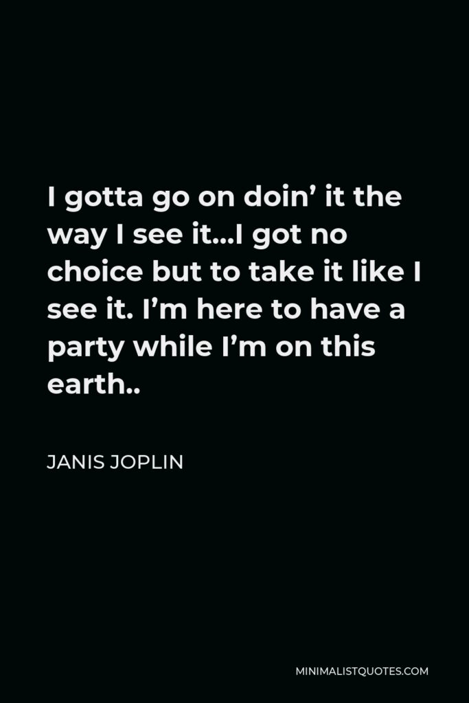 Janis Joplin Quote - I gotta go on doin’ it the way I see it…I got no choice but to take it like I see it. I’m here to have a party while I’m on this earth..