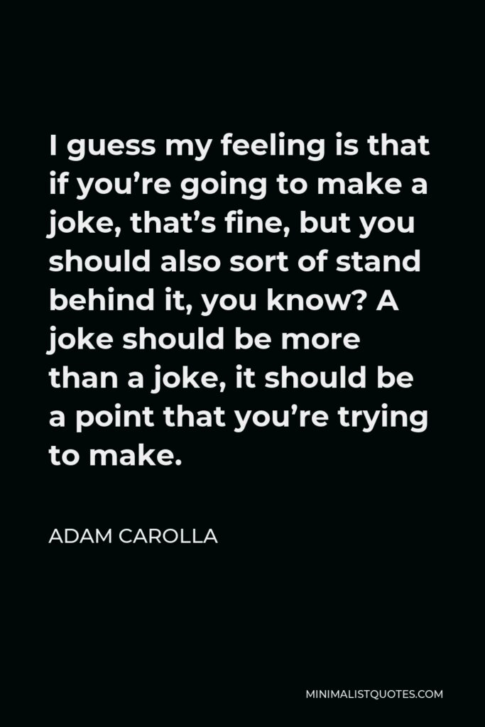 Adam Carolla Quote - I guess my feeling is that if you’re going to make a joke, that’s fine, but you should also sort of stand behind it, you know? A joke should be more than a joke, it should be a point that you’re trying to make.