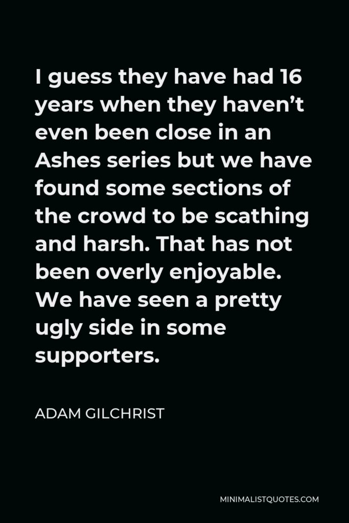 Adam Gilchrist Quote - I guess they have had 16 years when they haven’t even been close in an Ashes series but we have found some sections of the crowd to be scathing and harsh. That has not been overly enjoyable. We have seen a pretty ugly side in some supporters.