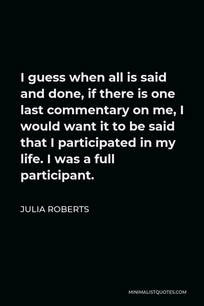 Julia Roberts Quote - I guess when all is said and done, if there is one last commentary on me, I would want it to be said that I participated in my life. I was a full participant.