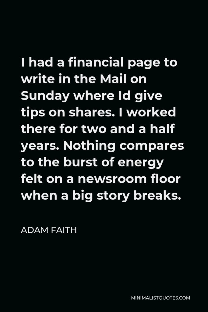 Adam Faith Quote - I had a financial page to write in the Mail on Sunday where Id give tips on shares. I worked there for two and a half years. Nothing compares to the burst of energy felt on a newsroom floor when a big story breaks.