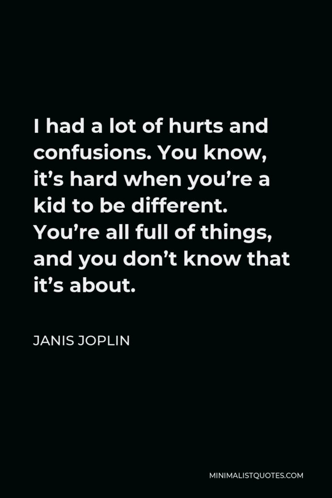 Janis Joplin Quote - I had a lot of hurts and confusions. You know, it’s hard when you’re a kid to be different. You’re all full of things, and you don’t know that it’s about.