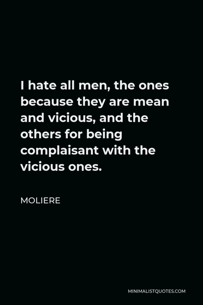 Moliere Quote - I hate all men, the ones because they are mean and vicious, and the others for being complaisant with the vicious ones.