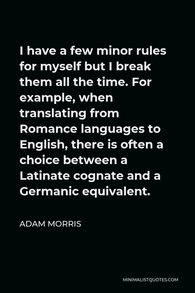 Adam Morris Quote - I have a few minor rules for myself but I break them all the time. For example, when translating from Romance languages to English, there is often a choice between a Latinate cognate and a Germanic equivalent.