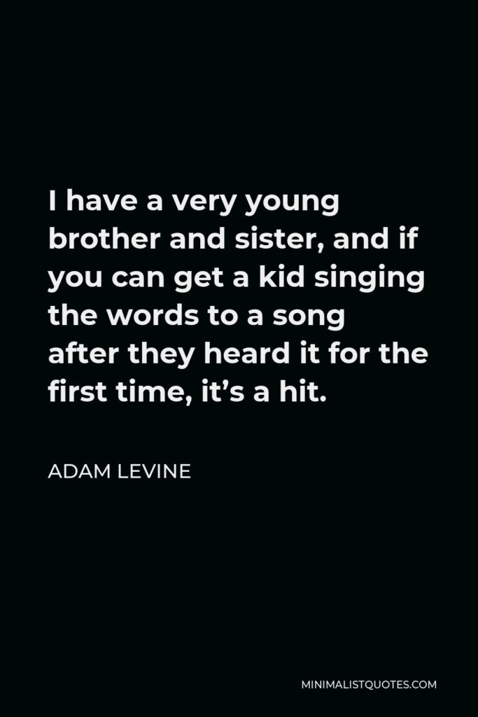 Adam Levine Quote - I have a very young brother and sister, and if you can get a kid singing the words to a song after they heard it for the first time, it’s a hit.
