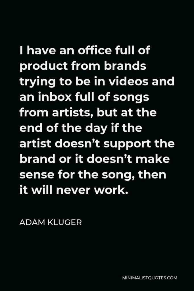 Adam Kluger Quote - I have an office full of product from brands trying to be in videos and an inbox full of songs from artists, but at the end of the day if the artist doesn’t support the brand or it doesn’t make sense for the song, then it will never work.