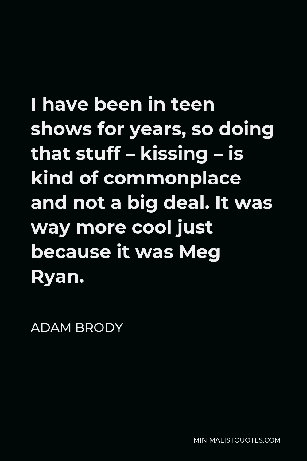 Adam Brody Quote - I have been in teen shows for years, so doing that stuff – kissing – is kind of commonplace and not a big deal. It was way more cool just because it was Meg Ryan.