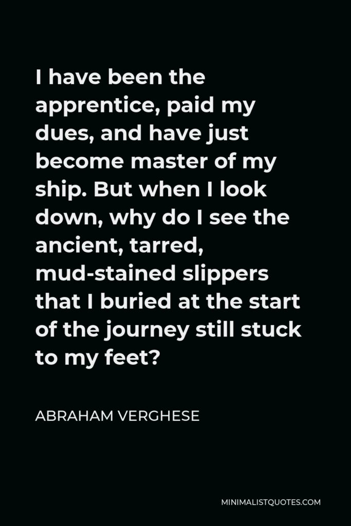 Abraham Verghese Quote - I have been the apprentice, paid my dues, and have just become master of my ship. But when I look down, why do I see the ancient, tarred, mud-stained slippers that I buried at the start of the journey still stuck to my feet?