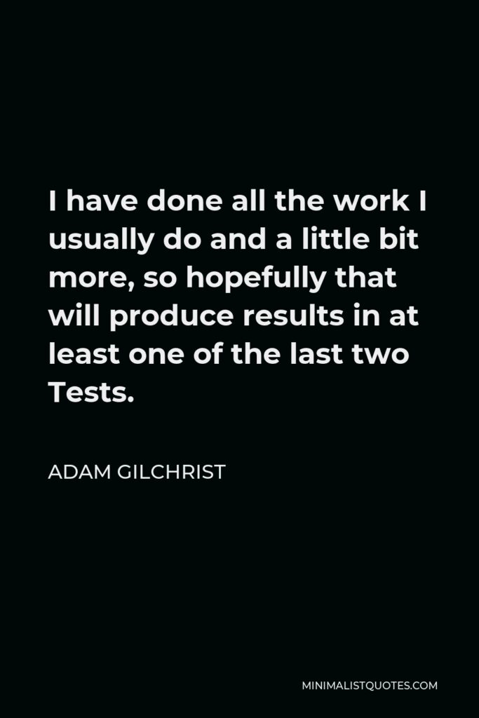 Adam Gilchrist Quote - I have done all the work I usually do and a little bit more, so hopefully that will produce results in at least one of the last two Tests.