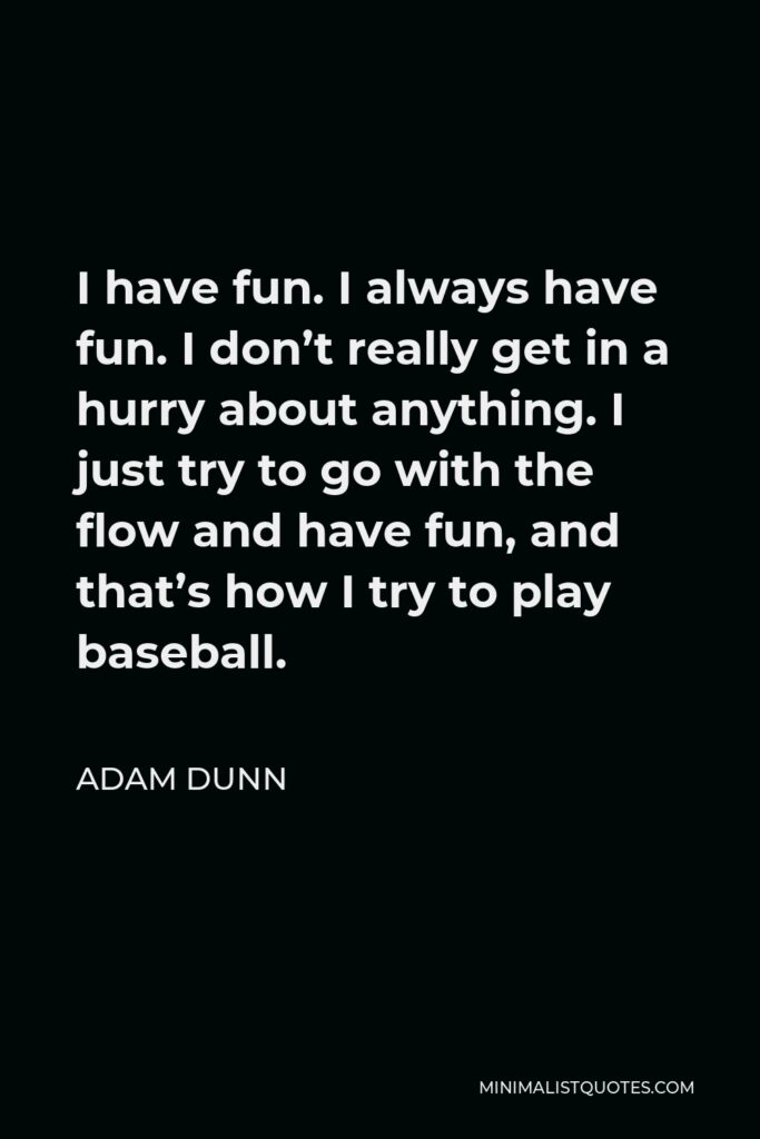 Adam Dunn Quote - I have fun. I always have fun. I don’t really get in a hurry about anything. I just try to go with the flow and have fun, and that’s how I try to play baseball.