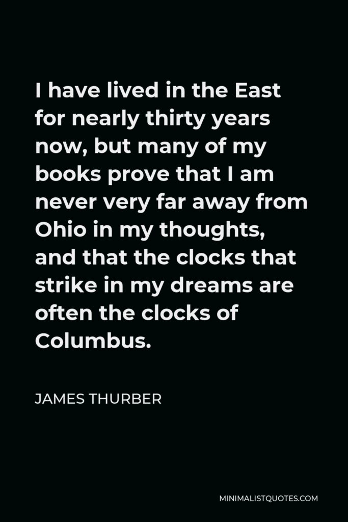 James Thurber Quote - I have lived in the East for nearly thirty years now, but many of my books prove that I am never very far away from Ohio in my thoughts, and that the clocks that strike in my dreams are often the clocks of Columbus.