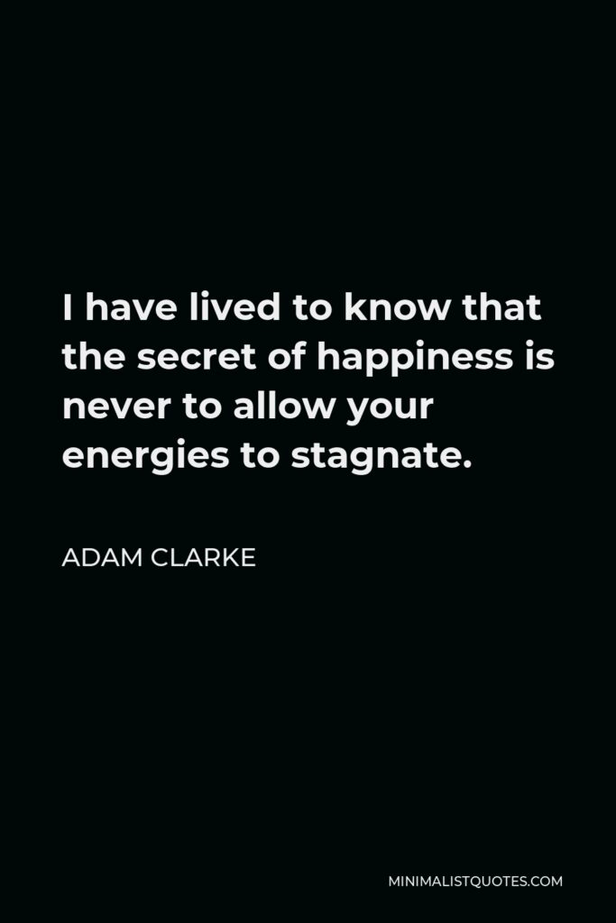 Adam Clarke Quote - I have lived to know that the secret of happiness is never to allow your energies to stagnate.