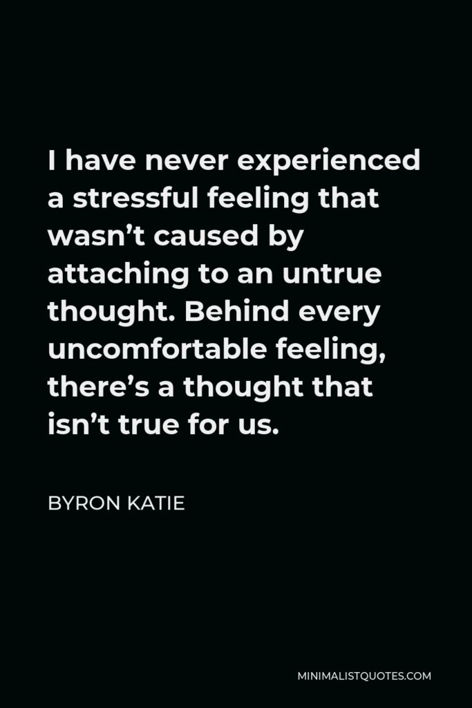 Byron Katie Quote - I have never experienced a stressful feeling that wasn’t caused by attaching to an untrue thought. Behind every uncomfortable feeling, there’s a thought that isn’t true for us.