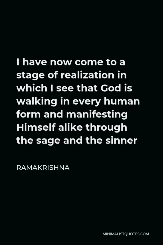 Ramakrishna Quote - I have now come to a stage of realization in which I see that God is walking in every human form and manifesting Himself alike through the sage and the sinner