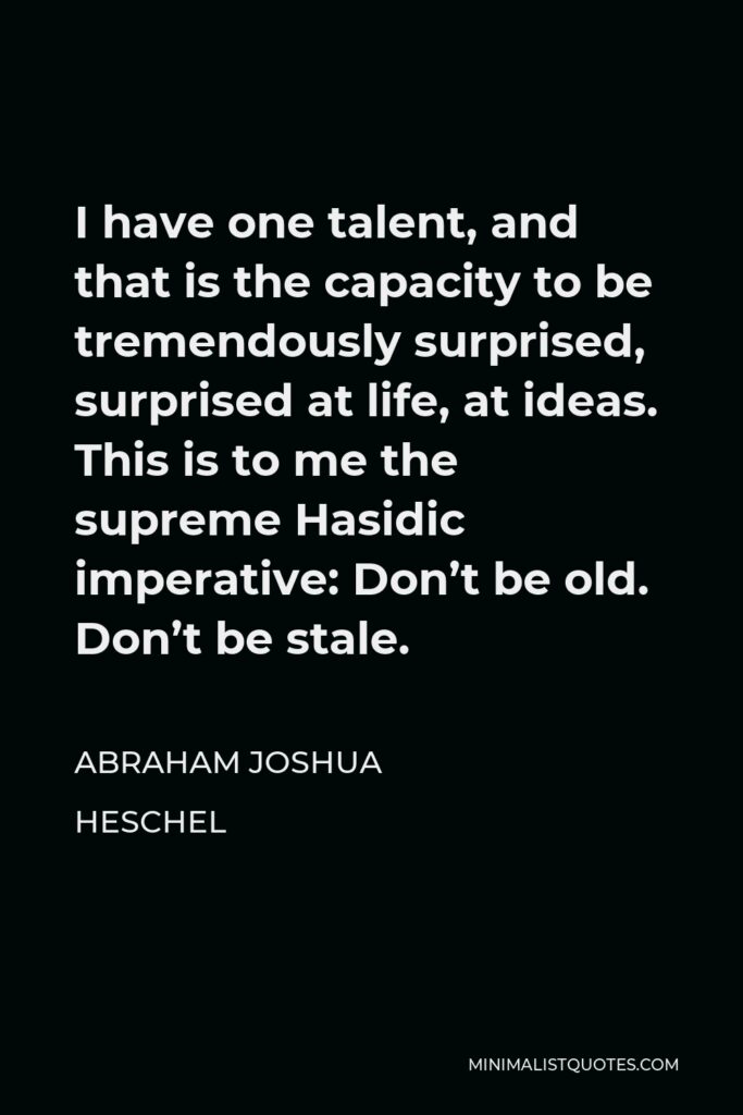 Abraham Joshua Heschel Quote - I have one talent, and that is the capacity to be tremendously surprised, surprised at life, at ideas. This is to me the supreme Hasidic imperative: Don’t be old. Don’t be stale.